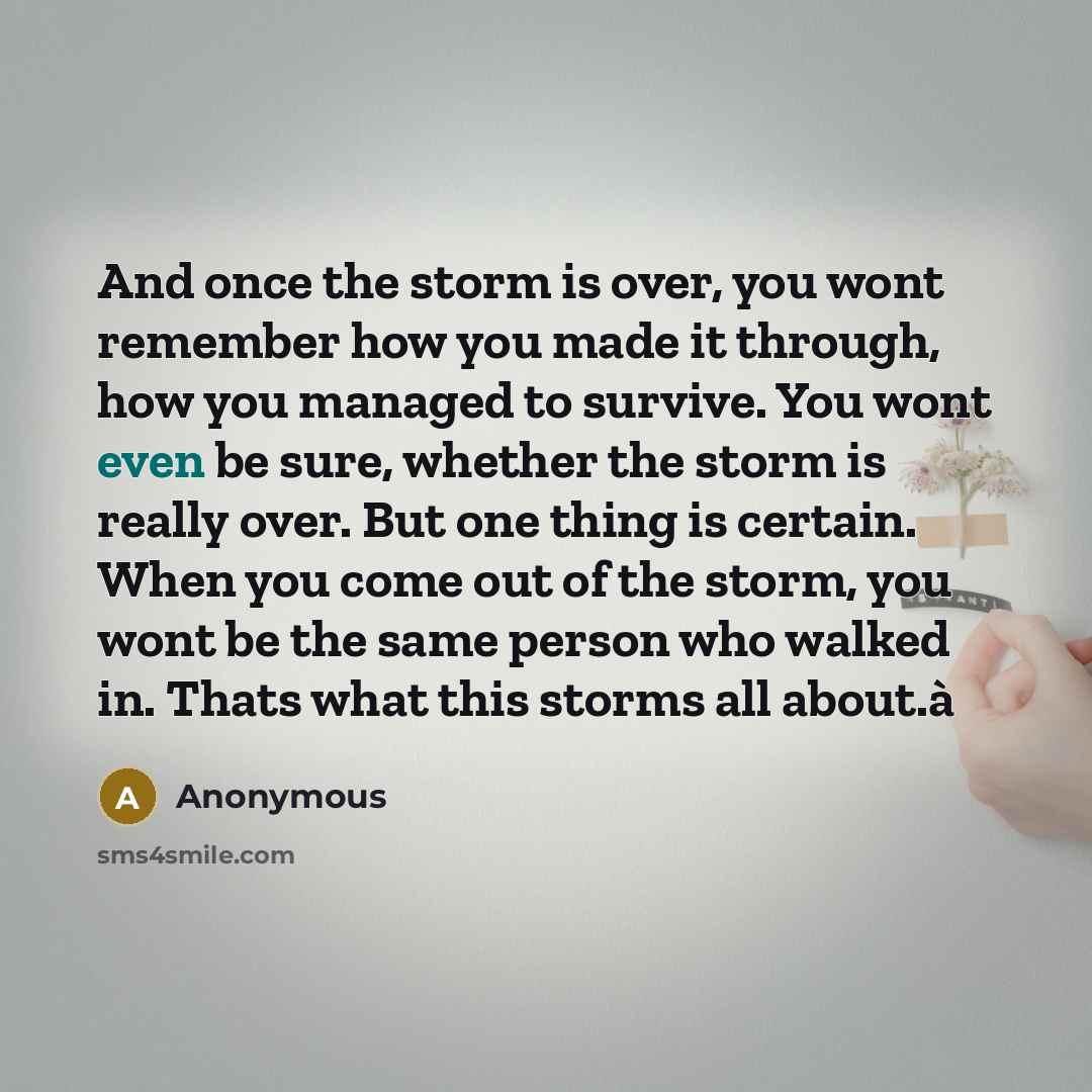 “And once the storm is over, you wont remember how you made it through, how you managed to survive. You wont even be sure, whether the storm is really over. But one thing is certain. When you come out of the storm, you wont be the same person who walked in. Thats what this storms all about.à” quote by Anonymous