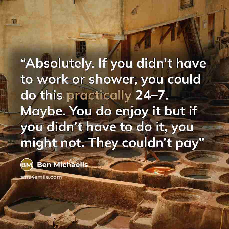 “Absolutely. If you didn’t have to work or shower, you could do this practically 24–7. Maybe. You do enjoy it but if you didn’t have to do it, you might not. They couldn’t pay” quote by Ben Michaelis