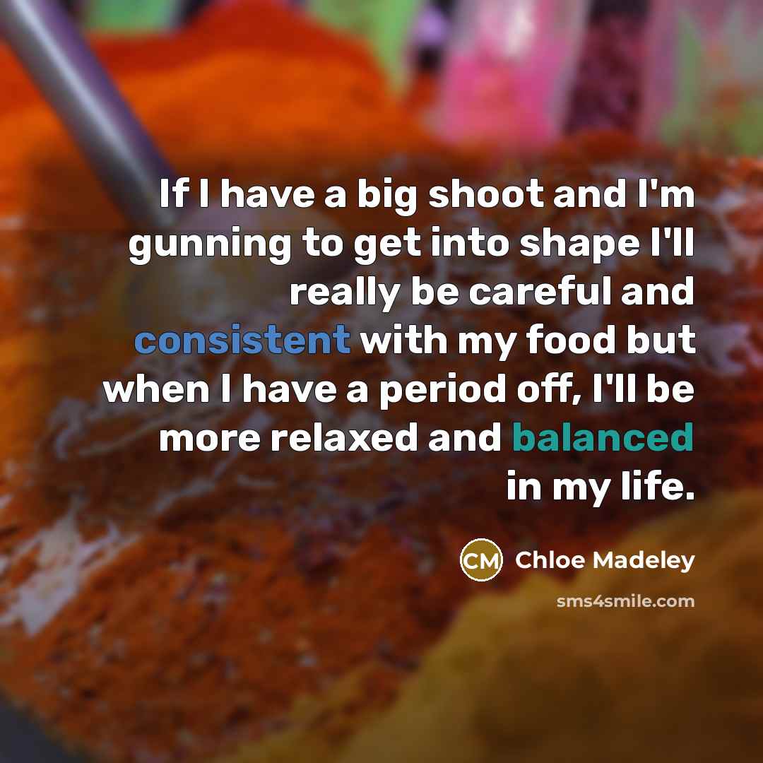 “If I have a big shoot and I'm gunning to get into shape I'll really be careful and consistent with my food but when I have a period off, I'll be more relaxed and balanced in my life.” quote by Chloe Madeley