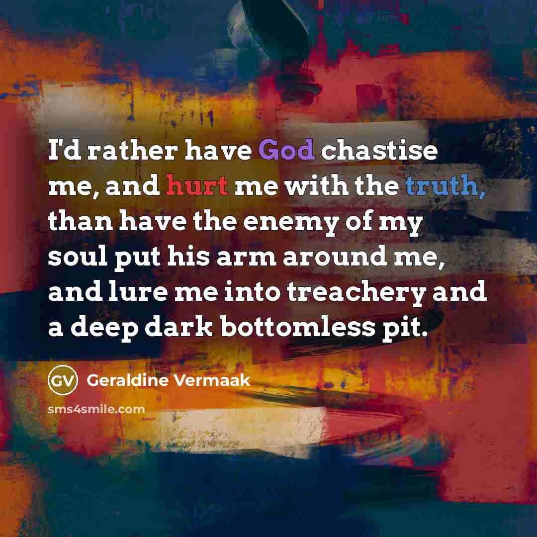 “I'd rather have God chastise me, and hurt me with the truth, than have the enemy of my soul put his arm around me, and lure me into treachery and a deep dark bottomless pit.” quote by Geraldine Vermaak