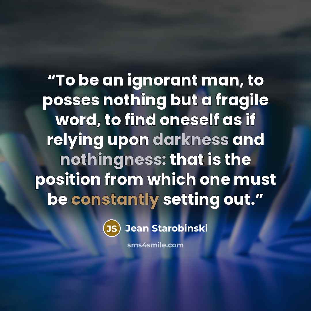 “To be an ignorant man, to posses nothing but a fragile word, to find oneself as if relying upon darkness and nothingness: that is the position from which one must be constantly setting out.” quote by Jean Starobinski