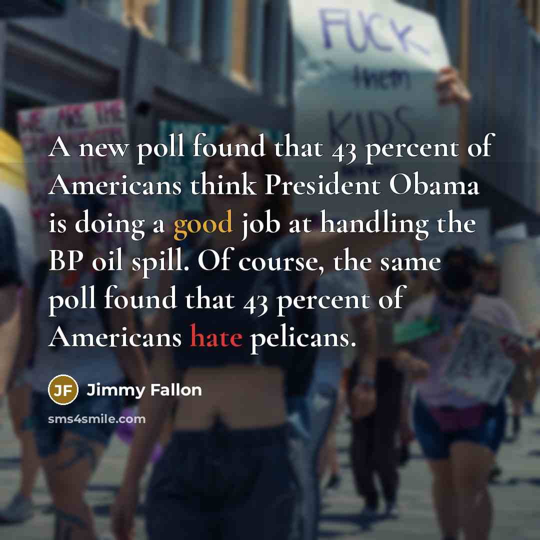 “A new poll found that 43 percent of Americans think President Obama is doing a good job at handling the BP oil spill. Of course, the same poll found that 43 percent of Americans hate pelicans.” quote by Jimmy Fallon