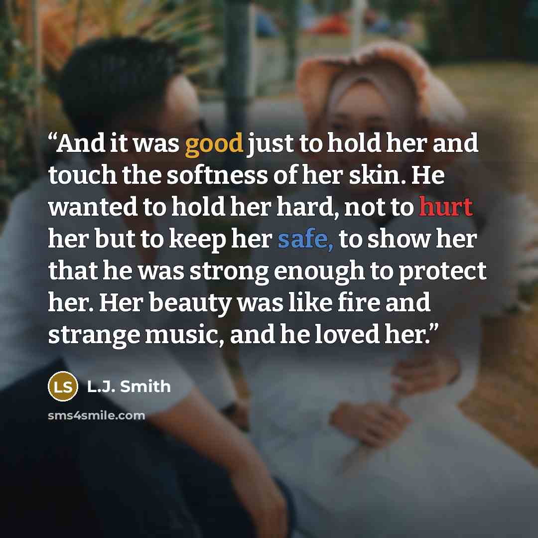 “And it was good just to hold her and touch the softness of her skin. He wanted to hold her hard, not to hurt her but to keep her safe, to show her that he was strong enough to protect her. Her beauty was like fire and strange music, and he loved her.” quote by L.J. Smith