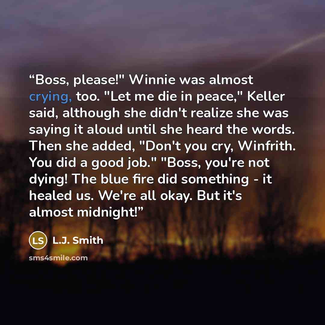 “Boss, please!" Winnie was almost crying, too. "Let me die in peace," Keller said, although she didn't realize she was saying it aloud until she heard the words. Then she added, "Don't you cry, Winfrith. You did a good job." "Boss, you're not dying! The blue fire did something - it healed us. We're…” quote by L.J. Smith