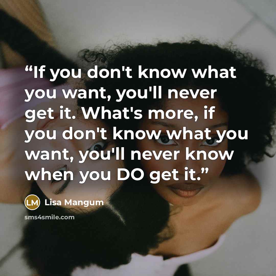 “If you don't know what you want, you'll never get it. What's more, if you don't know what you want, you'll never know when you DO get it.” quote by Lisa Mangum