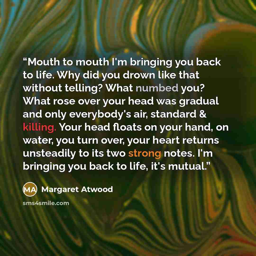 “Mouth to mouth I'm bringing you back to life. Why did you drown like that without telling? What numbed you? What rose over your head was gradual and only everybody's air, standard & killing. Your head floats on your hand, on water, you turn over, your heart returns unsteadily to its two strong…” quote by Margaret Atwood