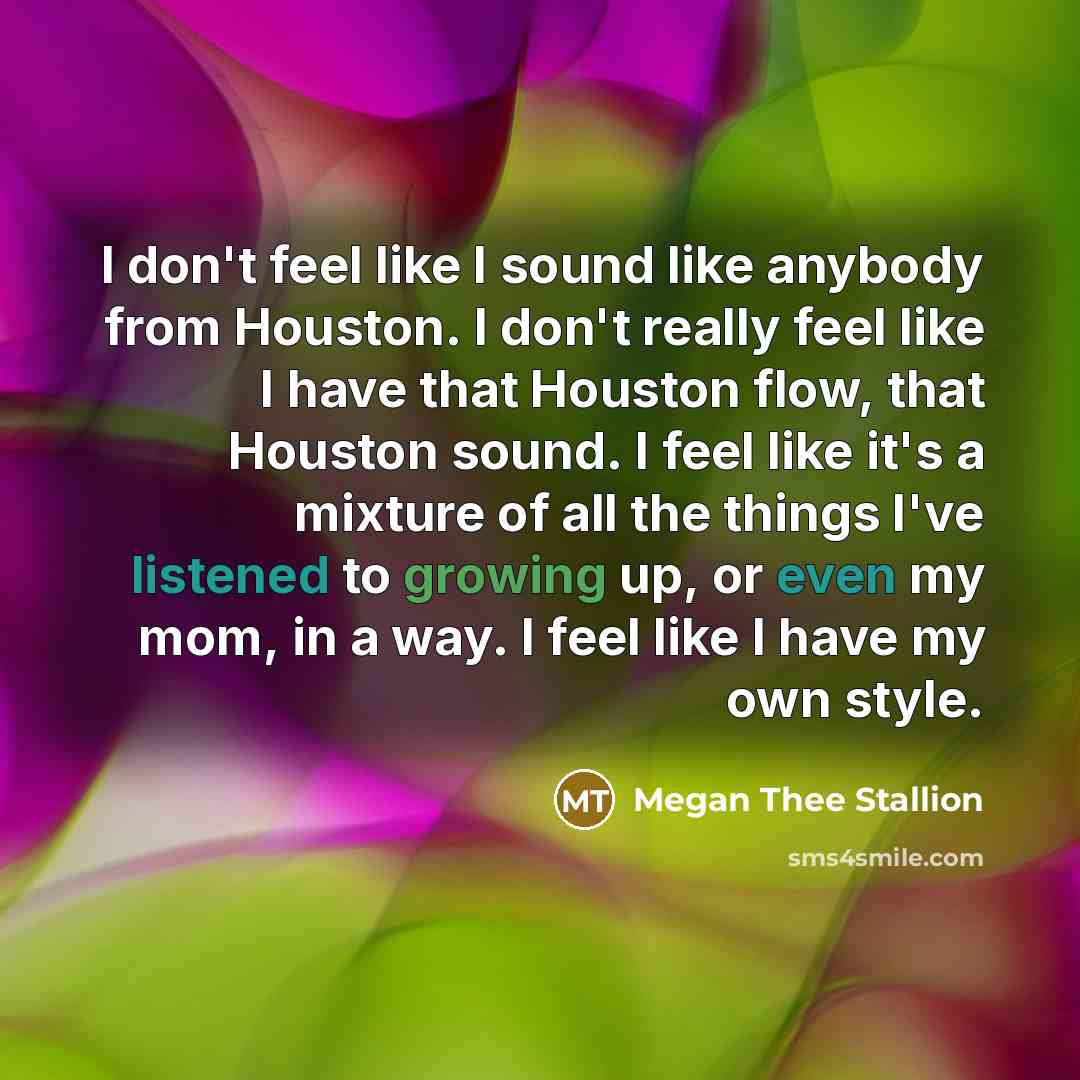 “I don't feel like I sound like anybody from Houston. I don't really feel like I have that Houston flow, that Houston sound. I feel like it's a mixture of all the things I've listened to growing up, or even my mom, in a way. I feel like I have my own style.” quote by Megan Thee Stallion