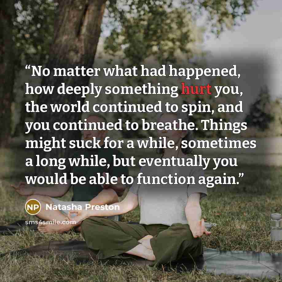 “No matter what had happened, how deeply something hurt you, the world continued to spin, and you continued to breathe. Things might suck for a while, sometimes a long while, but eventually you would be able to function again.” quote by Natasha Preston
