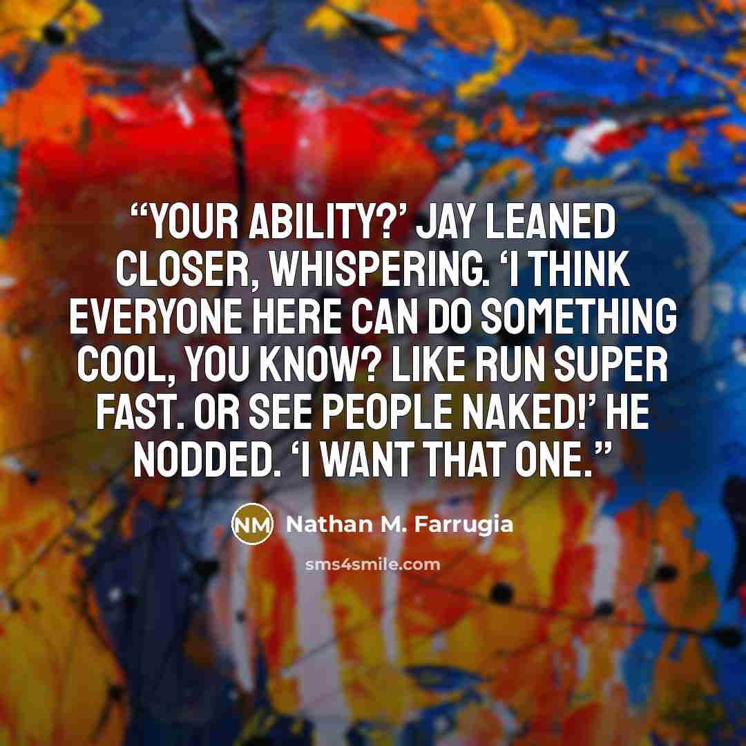 “Your ability?’ Jay leaned closer, whispering. ‘I think everyone here can do something cool, you know? Like run super fast. Or see people naked!’ He nodded. ‘I want that one.” quote by Nathan M. Farrugia