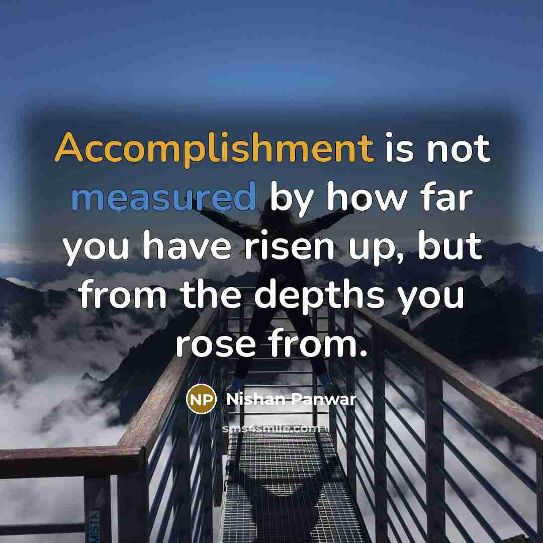 “Accomplishment is not measured by how far you have risen up, but from the depths you rose from.” quote by Nishan Panwar