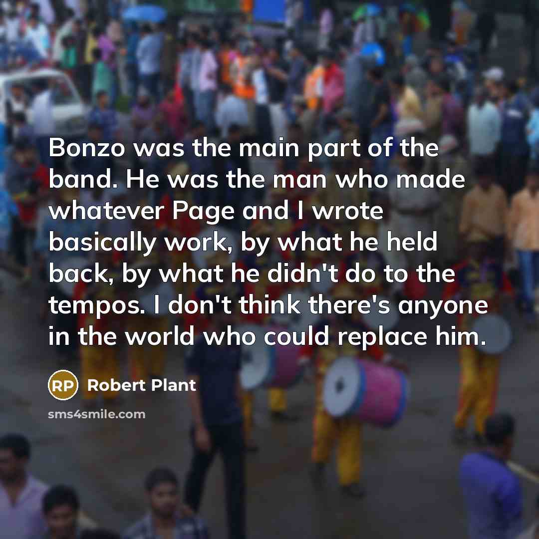 “Bonzo was the main part of the band. He was the man who made whatever Page and I wrote basically work, by what he held back, by what he didn't do to the tempos. I don't think there's anyone in the world who could replace him.” quote by Robert Plant