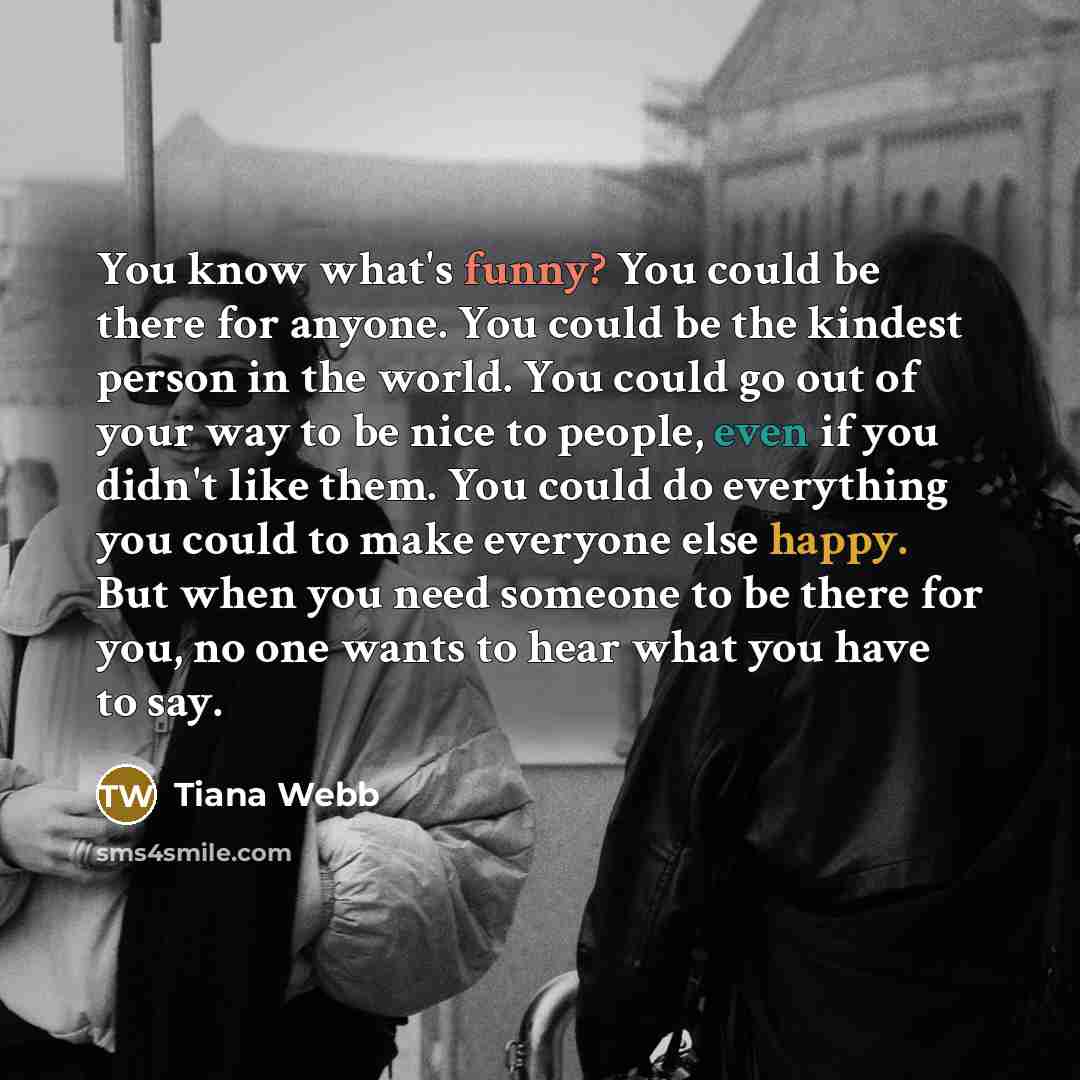 “You know what's funny? You could be there for anyone. You could be the kindest person in the world. You could go out of your way to be nice to people, even if you didn't like them. You could do everything you could to make everyone else happy. But when you need someone to be there for you, no one…” quote by Tiana Webb