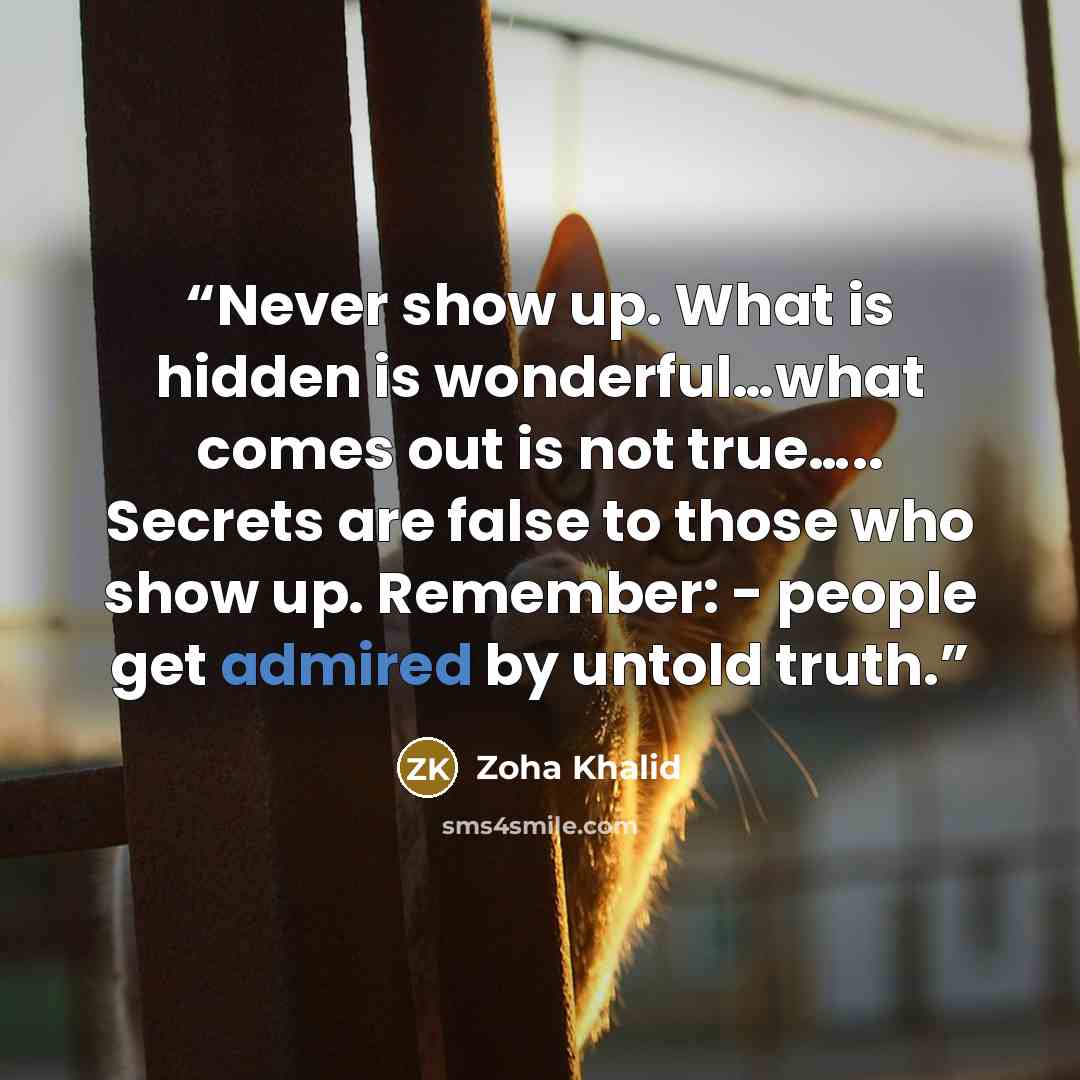 “Never show up. What is hidden is wonderful…what comes out is not true….. Secrets are false to those who show up. Remember: - people get admired by untold truth.” quote by Zoha Khalid