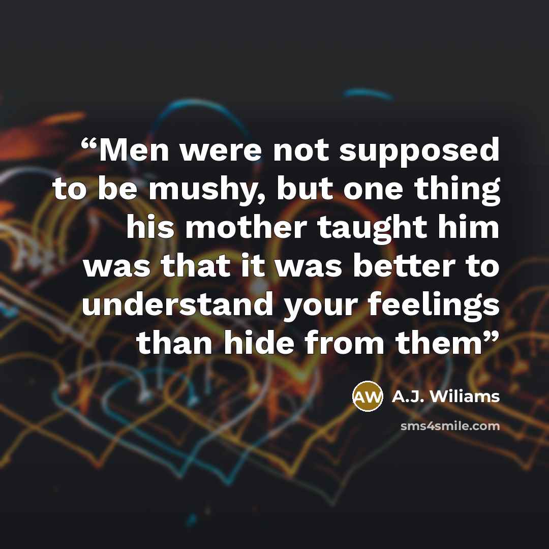 “Men were not supposed to be mushy, but one thing his mother taught him was that it was better to understand your feelings than hide from them” quote by A.J. Wiliams