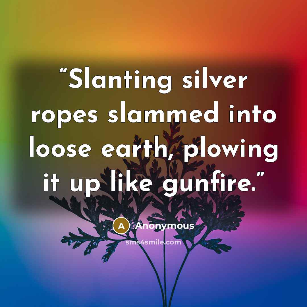 “Slanting silver ropes slammed into loose earth, plowing it up like gunfire.” quote by Anonymous