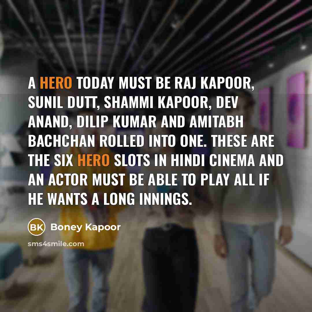 “A hero today must be Raj Kapoor, Sunil Dutt, Shammi Kapoor, Dev Anand, Dilip Kumar and Amitabh Bachchan rolled into one. These are the six hero slots in Hindi cinema and an actor must be able to play all if he wants a long innings.” quote by Boney Kapoor