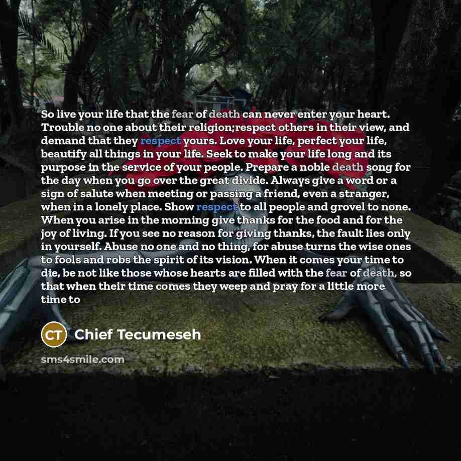 “So live your life that the fear of death can never enter your heart. Trouble no one about their religion;respect others in their view, and demand that they respect yours. Love your life, perfect your life, beautify all things in your life. Seek to make your life long and its purpose in the service…” quote by Chief Tecumeseh
