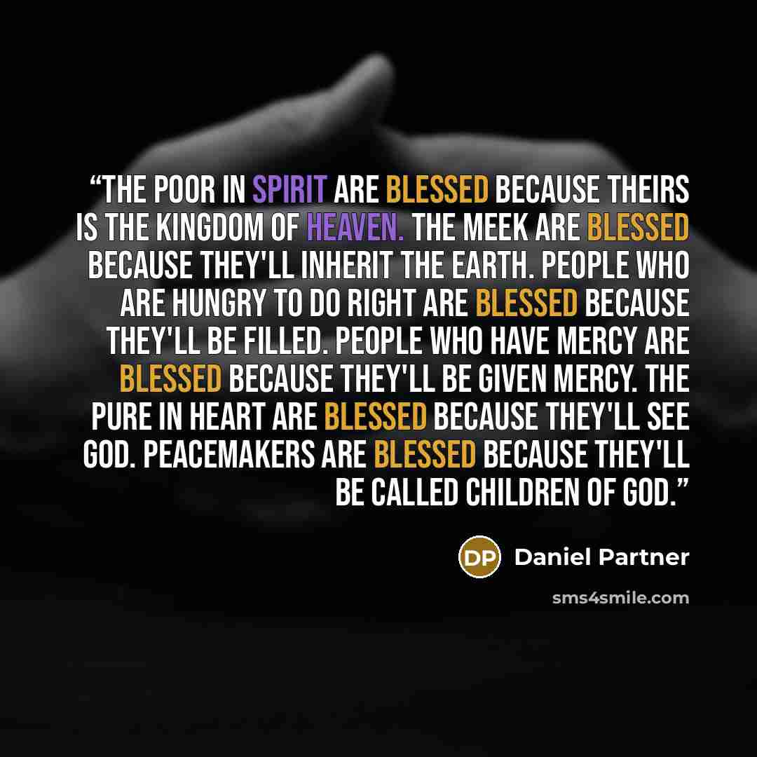 “The poor in spirit are blessed because theirs is the kingdom of heaven. The meek are blessed because they'll inherit the earth. People who are hungry to do right are blessed because they'll be filled. People who have mercy are blessed because they'll be given mercy. The pure in heart are blessed…” quote by Daniel Partner