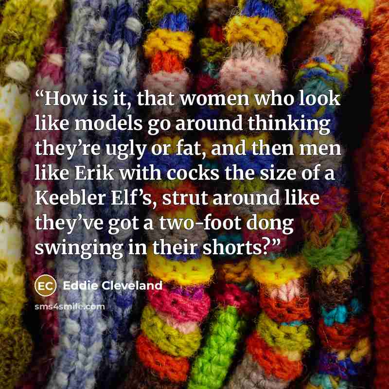 “How is it, that women who look like models go around thinking they’re ugly or fat, and then men like Erik with cocks the size of a Keebler Elf’s, strut around like they’ve got a two-foot dong swinging in their shorts?” quote by Eddie Cleveland