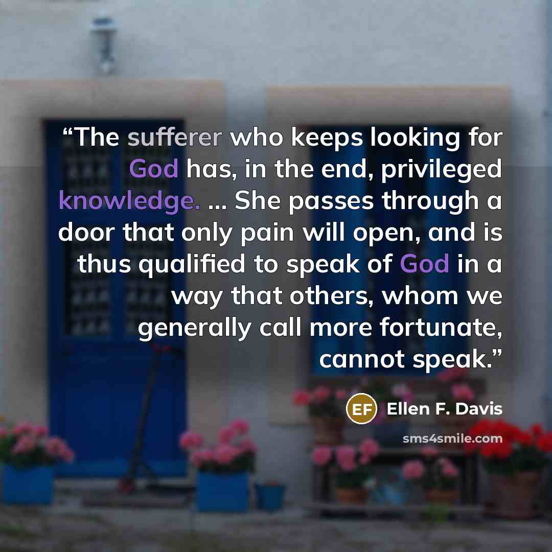 “The sufferer who keeps looking for God has, in the end, privileged knowledge. ... She passes through a door that only pain will open, and is thus qualified to speak of God in a way that others, whom we generally call more fortunate, cannot speak.” quote by Ellen F. Davis