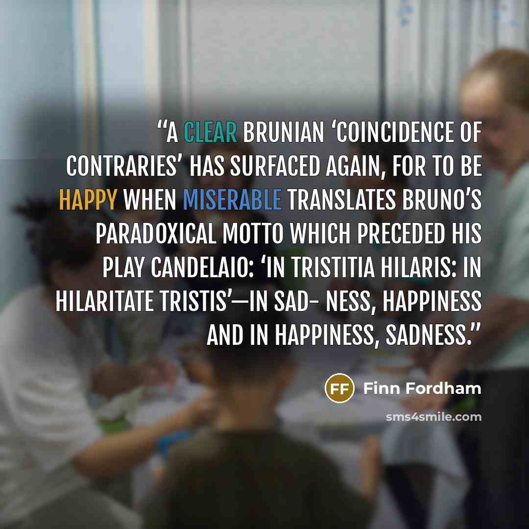 “A clear Brunian ‘coincidence of contraries’ has surfaced again, for to be happy when miserable translates Bruno’s paradoxical motto which preceded his play Candelaio: ‘In tristitia hilaris: in hilaritate tristis’—in sad- ness, happiness and in happiness, sadness.” quote by Finn Fordham