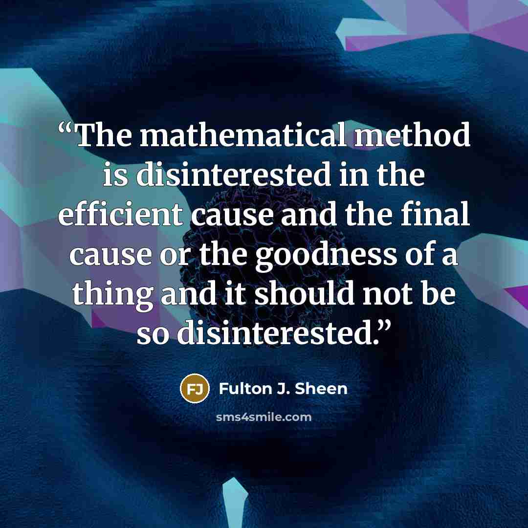 “The mathematical method is disinterested in the efficient cause and the final cause or the goodness of a thing and it should not be so disinterested.” quote by Fulton J. Sheen