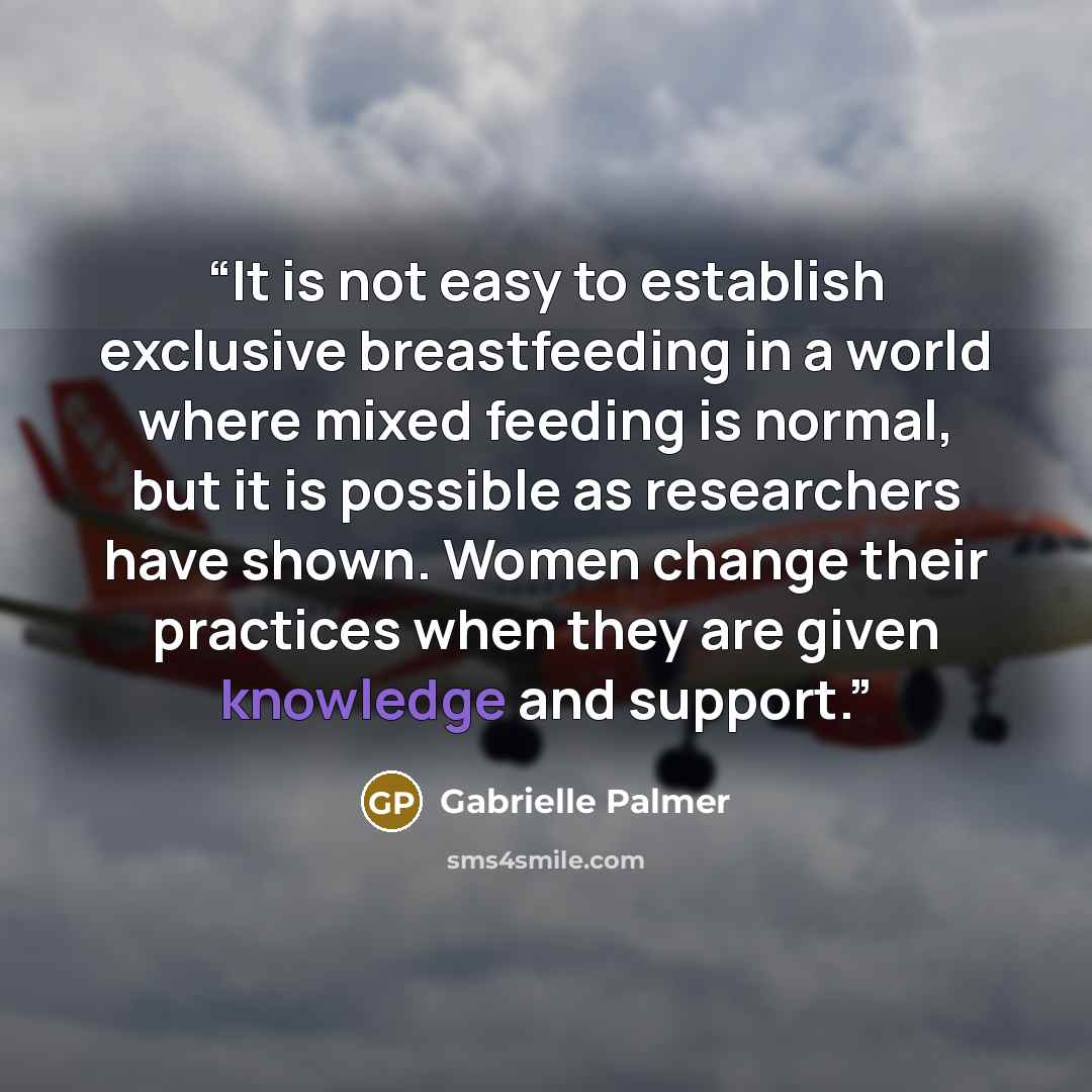 “It is not easy to establish exclusive breastfeeding in a world where mixed feeding is normal, but it is possible as researchers have shown. Women change their practices when they are given knowledge and support.” quote by Gabrielle Palmer