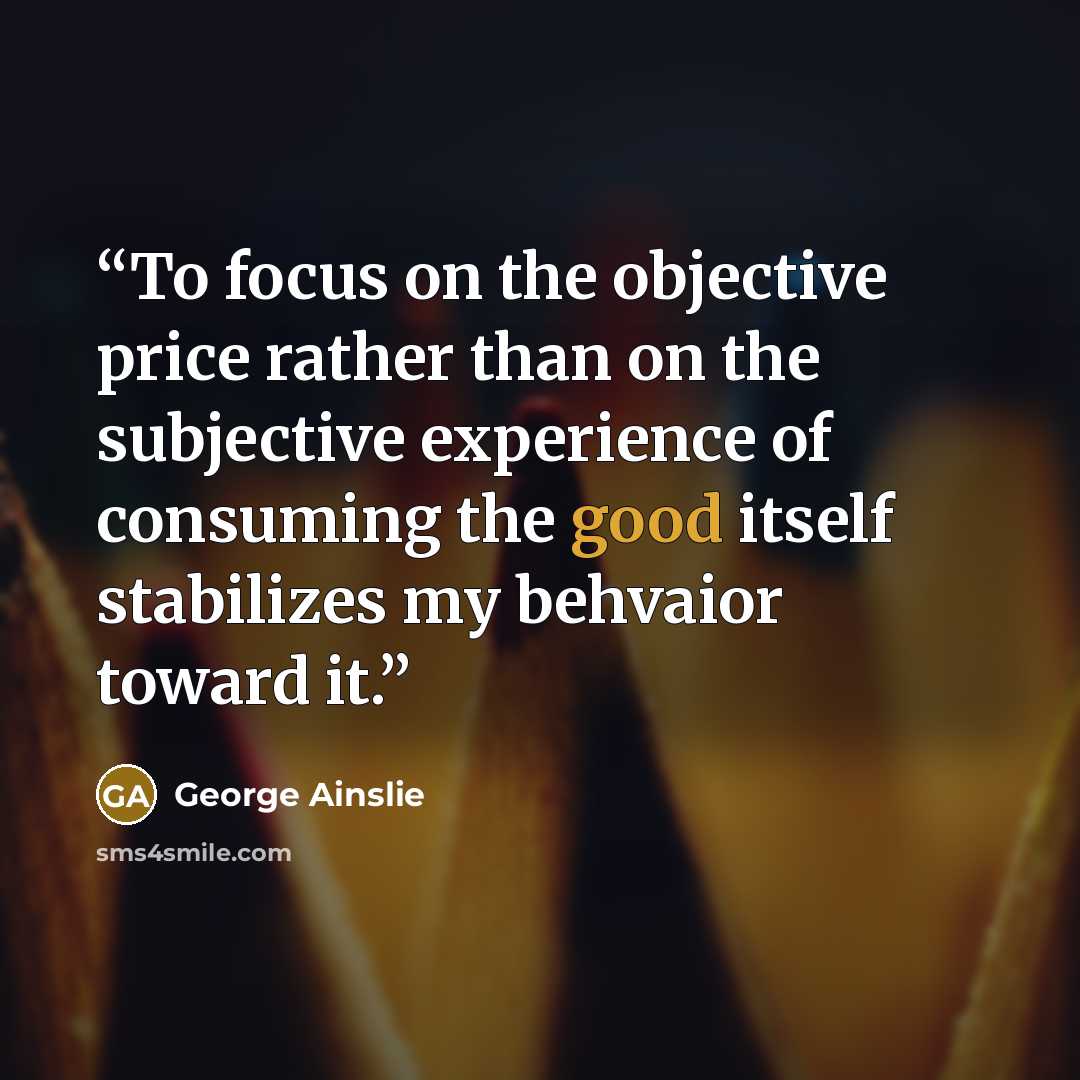 “To focus on the objective price rather than on the subjective experience of consuming the good itself stabilizes my behvaior toward it.” quote by George Ainslie