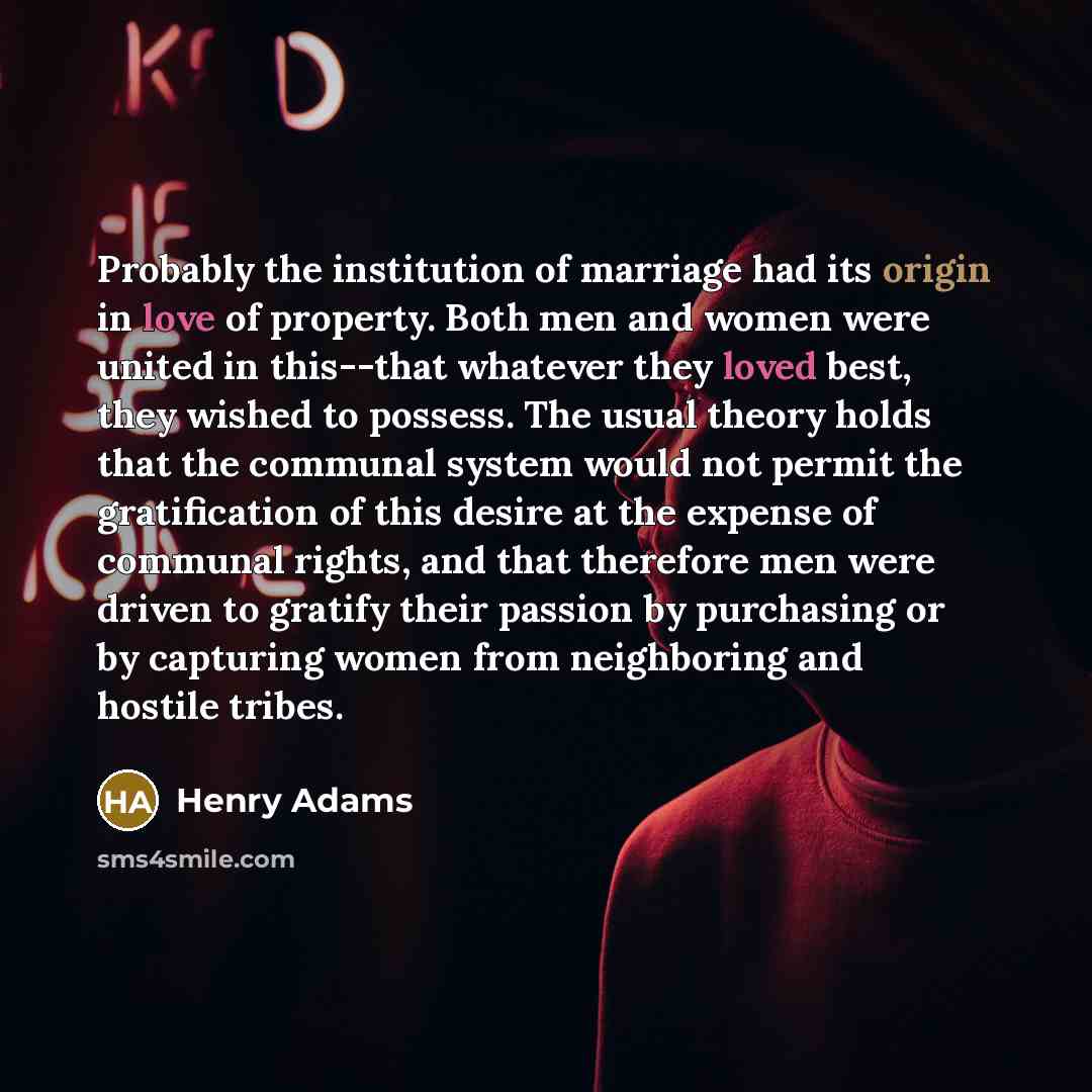 “Probably the institution of marriage had its origin in love of property. Both men and women were united in this--that whatever they loved best, they wished to possess. The usual theory holds that the communal system would not permit the gratification of this desire at the expense of communal…” quote by Henry Adams