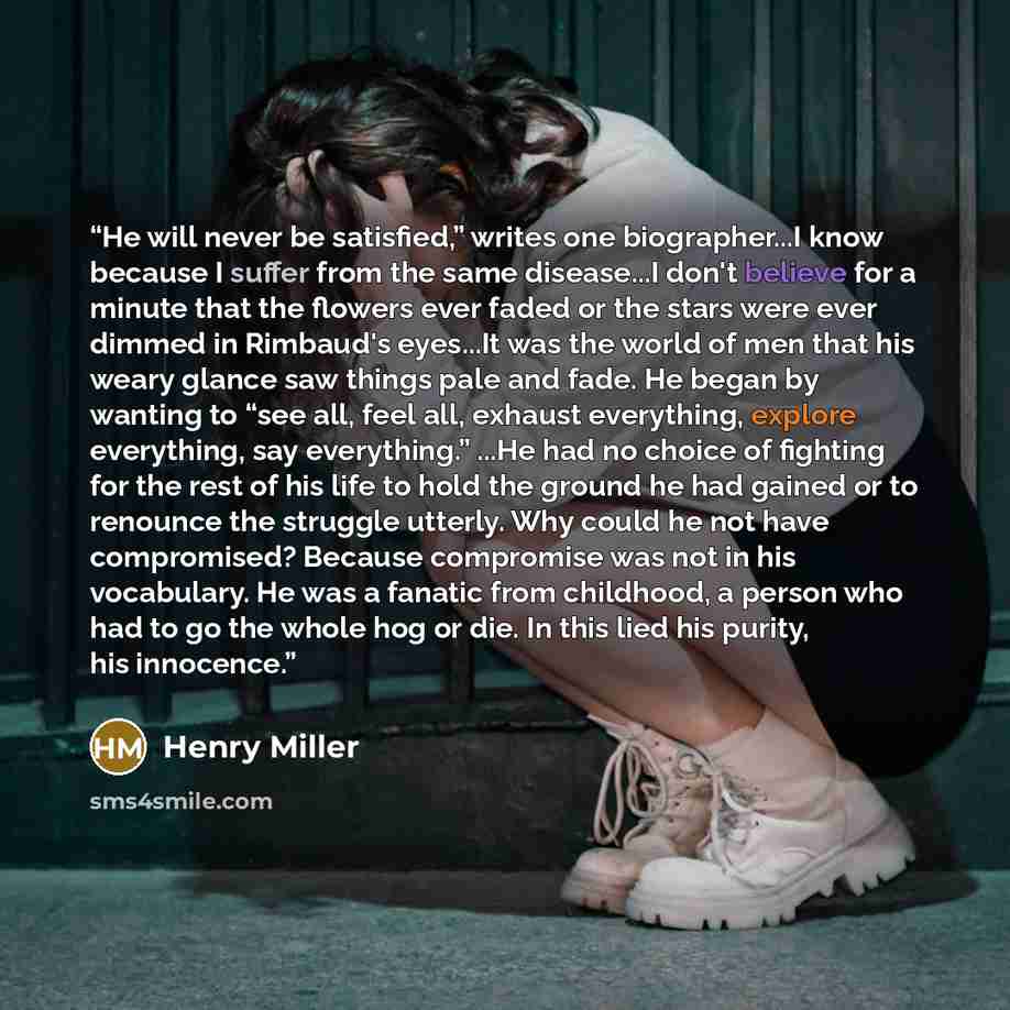 “He will never be satisfied,” writes one biographer...I know because I suffer from the same disease...I don't believe for a minute that the flowers ever faded or the stars were ever dimmed in Rimbaud's eyes...It was the world of men that his weary glance saw things pale and fade. He began by…” quote by Henry Miller