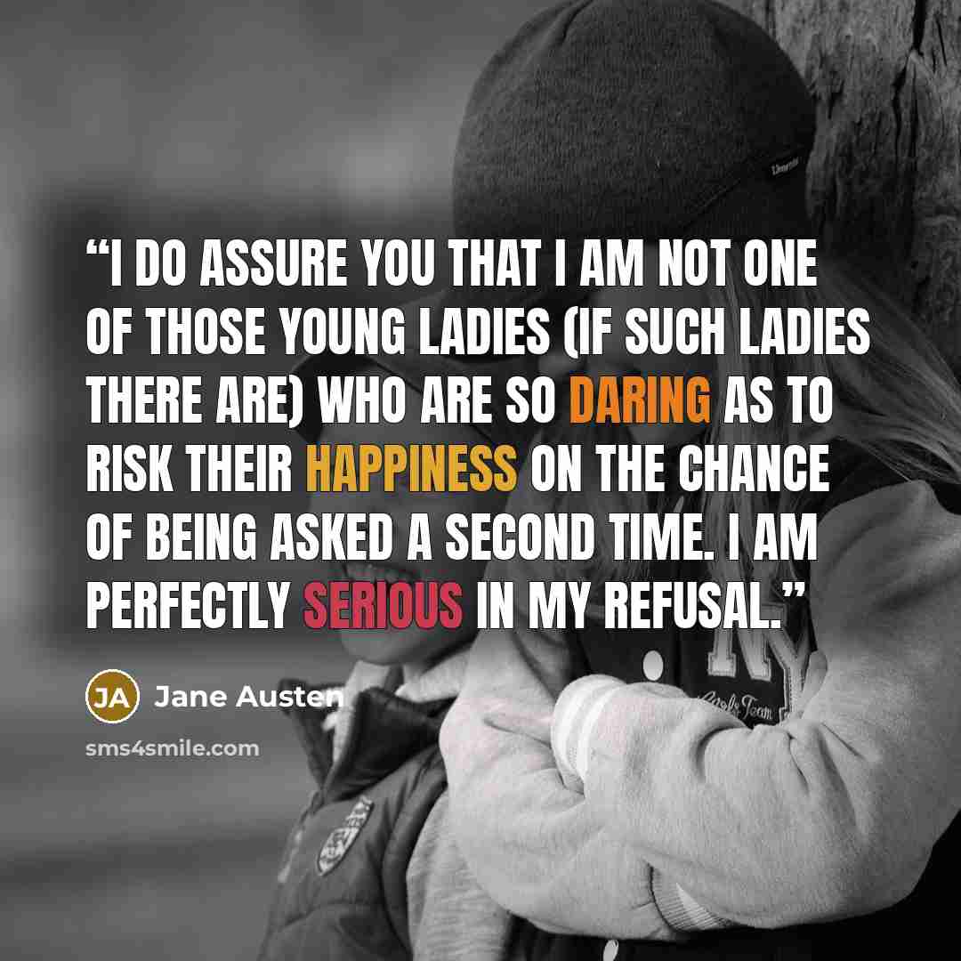 “I do assure you that I am not one of those young ladies (if such ladies there are) who are so daring as to risk their happiness on the chance of being asked a second time. I am perfectly serious in my refusal.” quote by Jane Austen