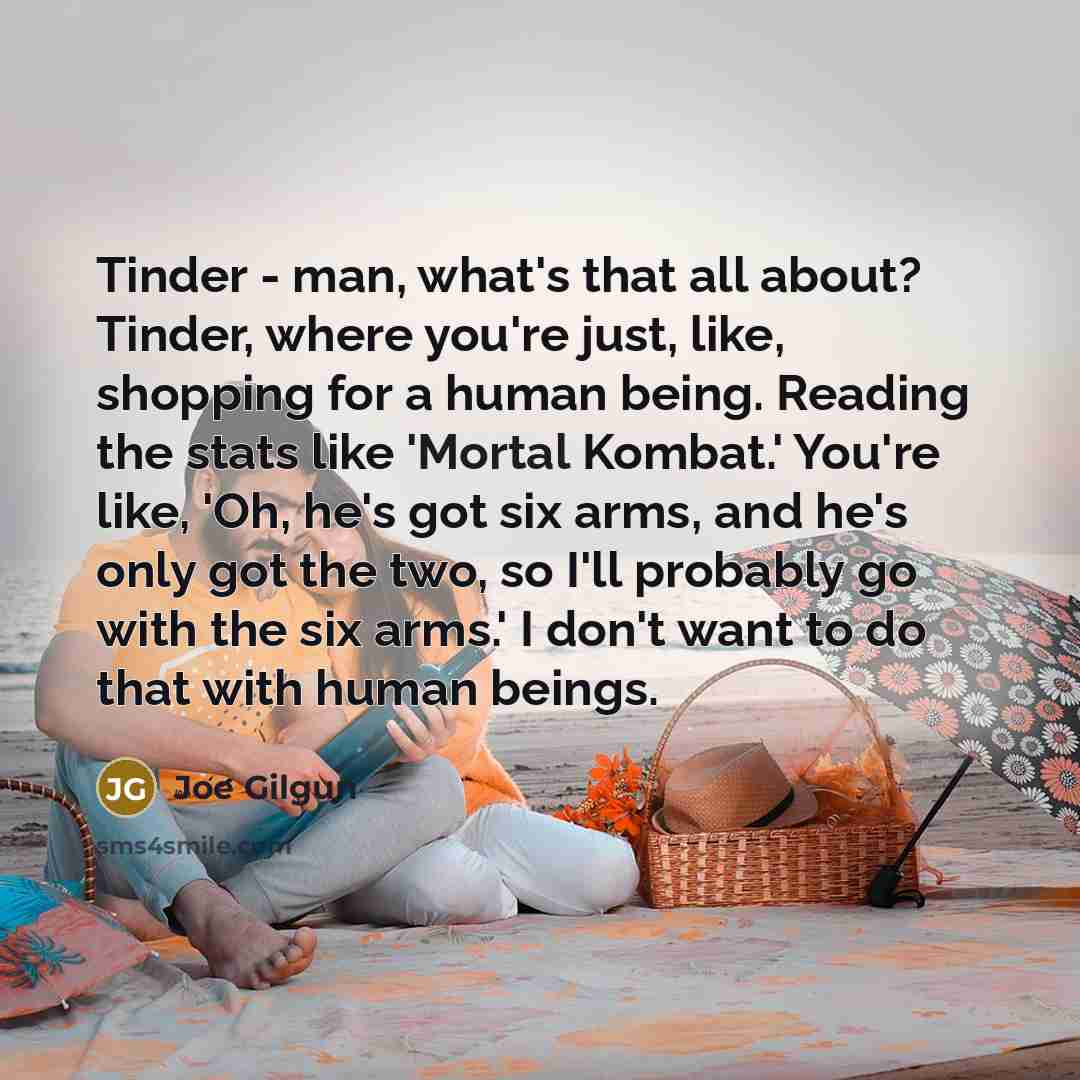 “Tinder - man, what's that all about? Tinder, where you're just, like, shopping for a human being. Reading the stats like 'Mortal Kombat.' You're like, 'Oh, he's got six arms, and he's only got the two, so I'll probably go with the six arms.' I don't want to do that with human beings.” quote by Joe Gilgun