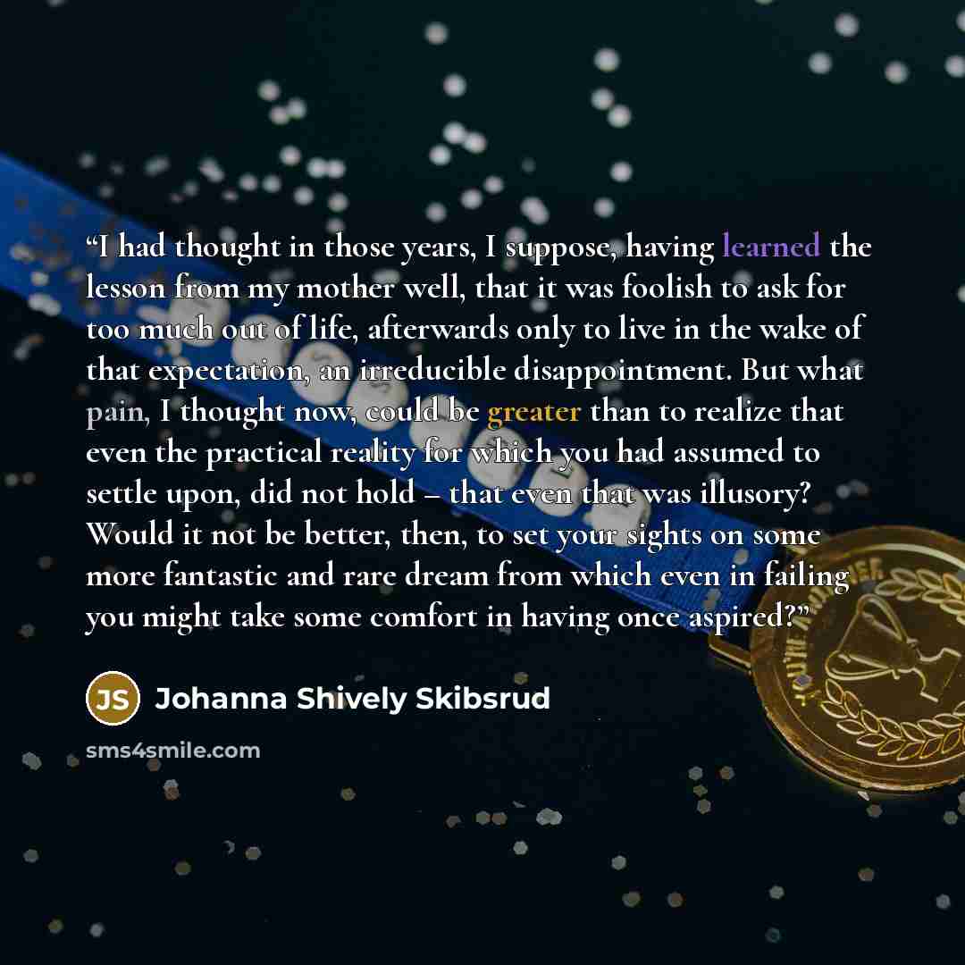 “I had thought in those years, I suppose, having learned the lesson from my mother well, that it was foolish to ask for too much out of life, afterwards only to live in the wake of that expectation, an irreducible disappointment. But what pain, I thought now, could be greater than to realize that…” quote by Johanna Shively Skibsrud