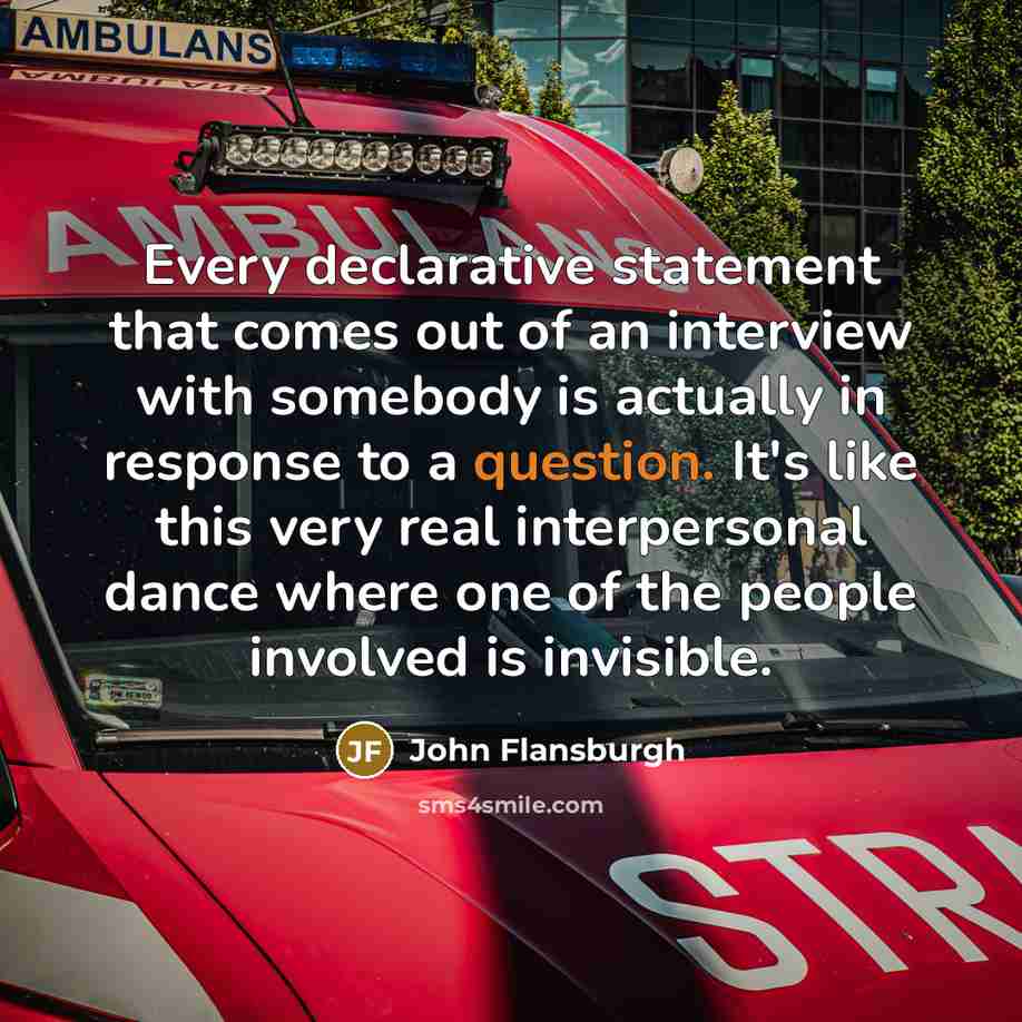 “Every declarative statement that comes out of an interview with somebody is actually in response to a question. It's like this very real interpersonal dance where one of the people involved is invisible.” quote by John Flansburgh