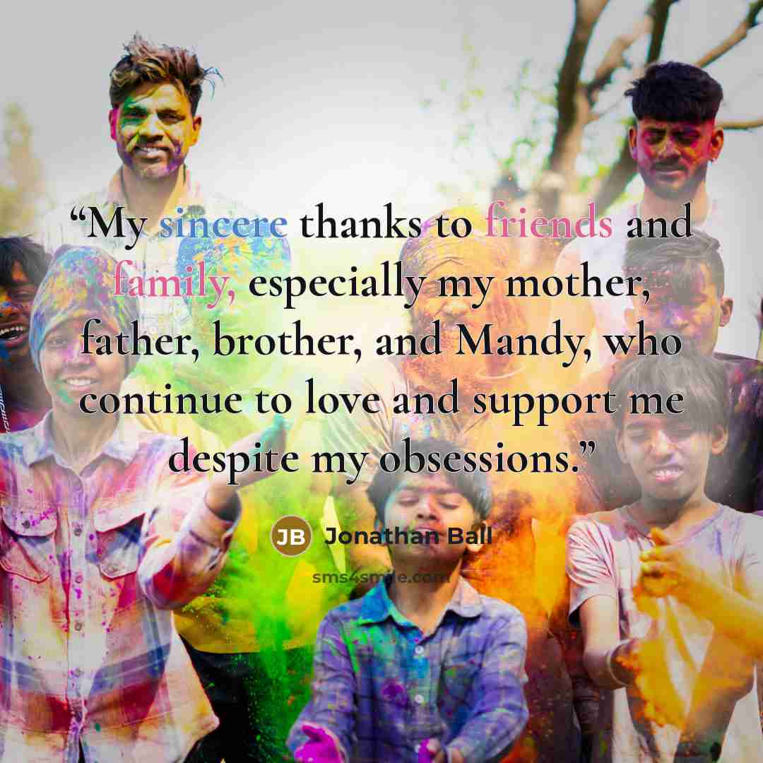 “My sincere thanks to friends and family, especially my mother, father, brother, and Mandy, who continue to love and support me despite my obsessions.” quote by Jonathan Ball