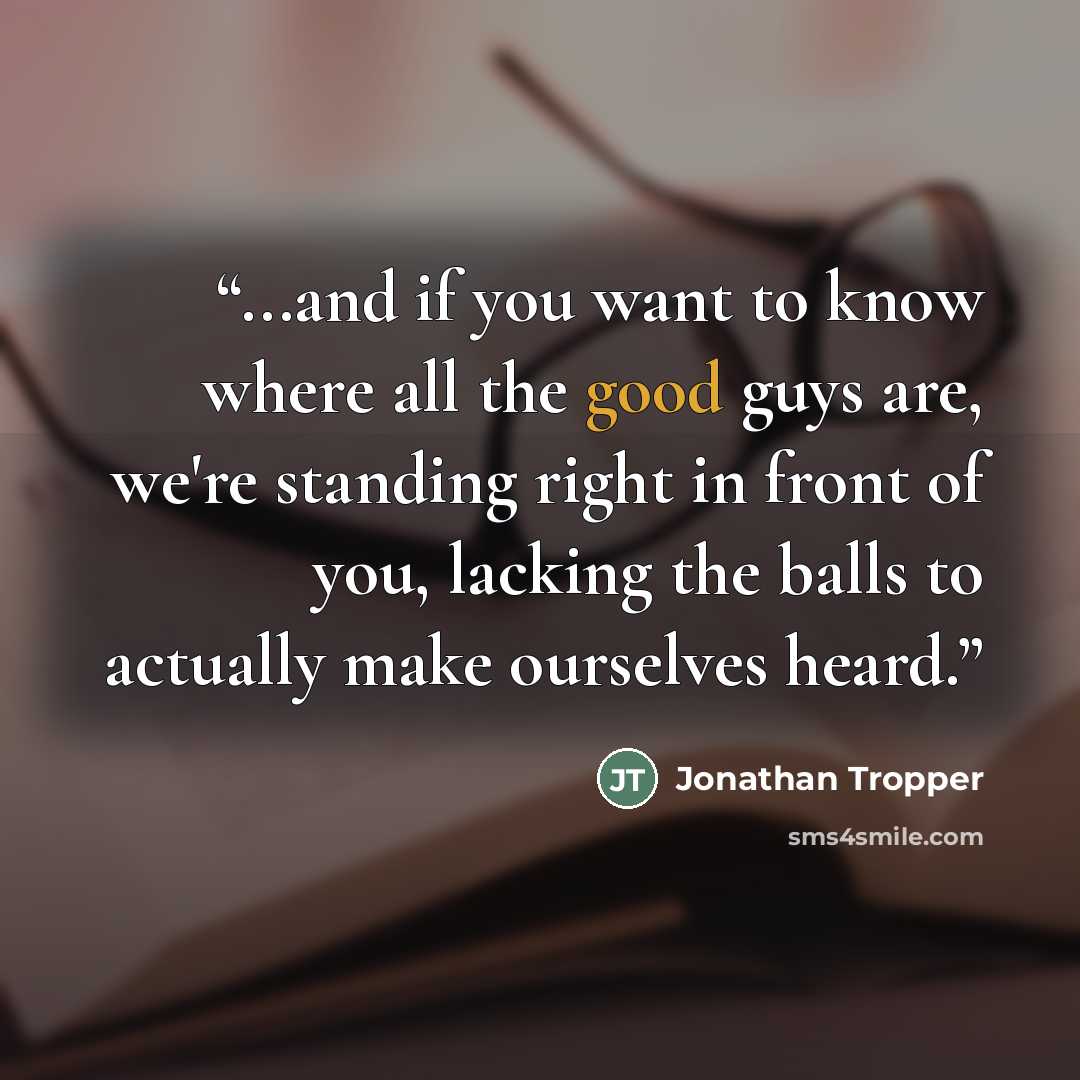 “...and if you want to know where all the good guys are, we're standing right in front of you, lacking the balls to actually make ourselves heard.” quote by Jonathan Tropper