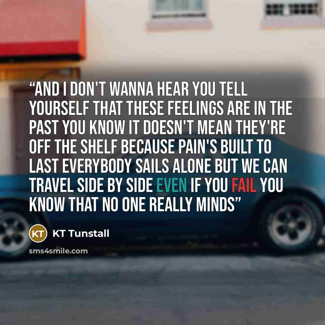 “And I don't wanna hear you tell yourself That these feelings are in the past You know it doesn't mean they're off the shelf Because pain's built to last Everybody sails alone But we can travel side by side Even if you fail You know that no one really minds” quote by KT Tunstall