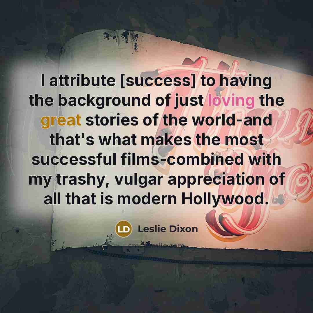 “I attribute [success] to having the background of just loving the great stories of the world-and that's what makes the most successful films-combined with my trashy, vulgar appreciation of all that is modern Hollywood.” quote by Leslie Dixon