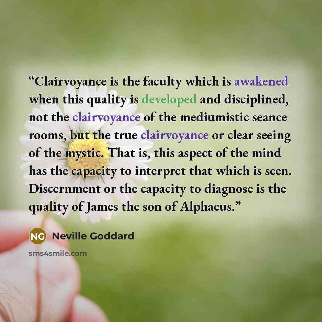 “Clairvoyance is the faculty which is awakened when this quality is developed and disciplined, not the clairvoyance of the mediumistic seance rooms, but the true clairvoyance or clear seeing of the mystic. That is, this aspect of the mind has the capacity to interpret that which is seen…” quote by Neville Goddard