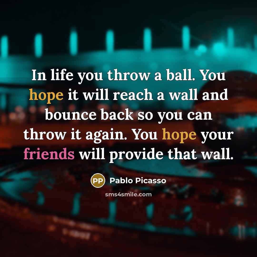 “In life you throw a ball. You hope it will reach a wall and bounce back so you can throw it again. You hope your friends will provide that wall.” quote by Pablo Picasso
