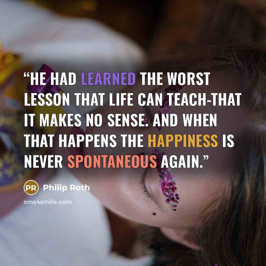 “He had learned the worst lesson that life can teach-that it makes no sense. And when that happens the happiness is never spontaneous again.” quote by Philip Roth