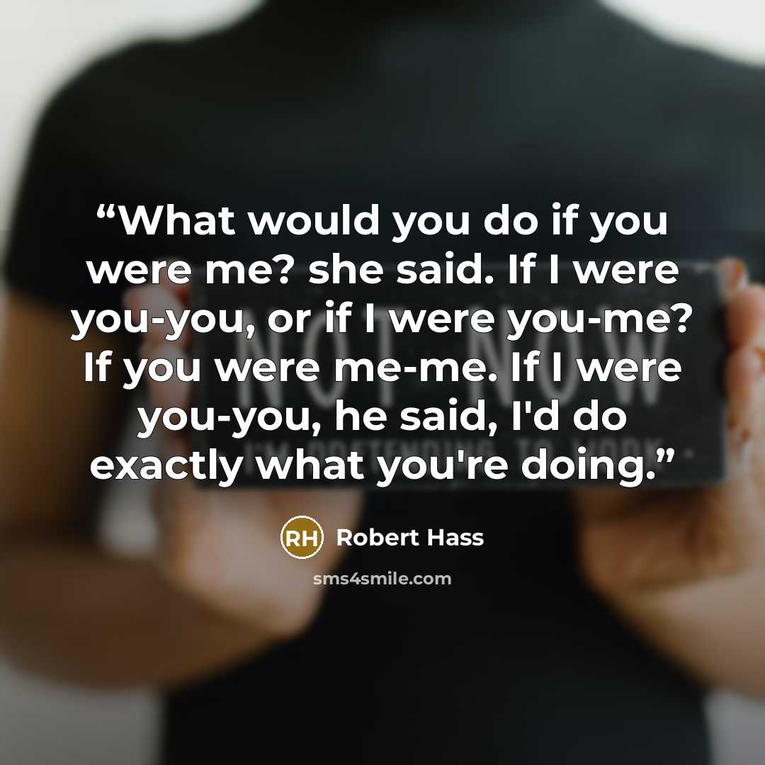 “What would you do if you were me? she said. If I were you-you, or if I were you-me? If you were me-me. If I were you-you, he said, I'd do exactly what you're doing.” quote by Robert Hass