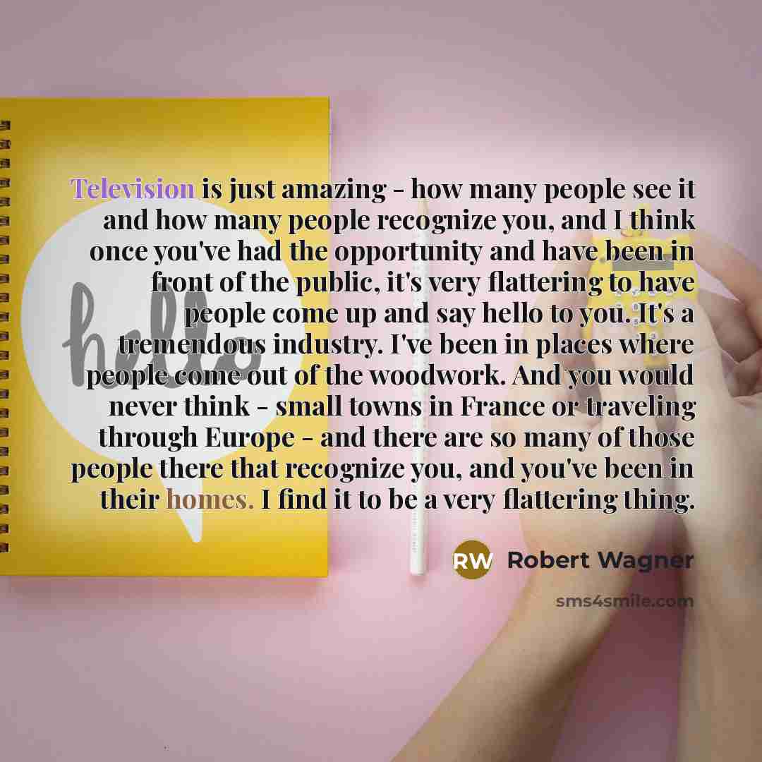 “Television is just amazing - how many people see it and how many people recognize you, and I think once you've had the opportunity and have been in front of the public, it's very flattering to have people come up and say hello to you. It's a tremendous industry. I've been in places where people…” quote by Robert Wagner