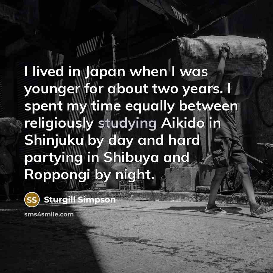 “I lived in Japan when I was younger for about two years. I spent my time equally between religiously studying Aikido in Shinjuku by day and hard partying in Shibuya and Roppongi by night.” quote by Sturgill Simpson