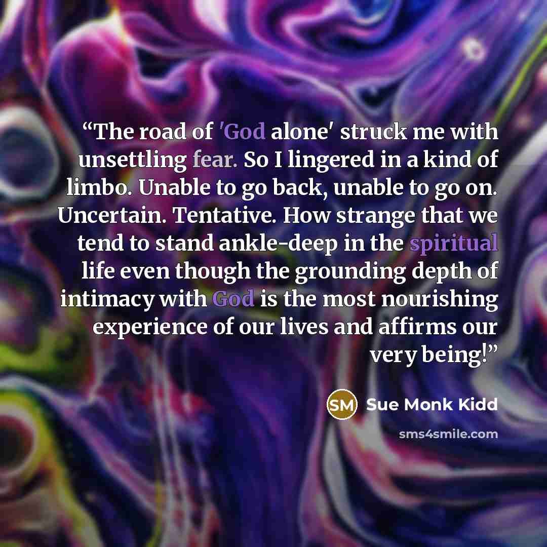 “The road of 'God alone' struck me with unsettling fear. So I lingered in a kind of limbo. Unable to go back, unable to go on. Uncertain. Tentative. How strange that we tend to stand ankle-deep in the spiritual life even though the grounding depth of intimacy with God is the most nourishing…” quote by Sue Monk Kidd