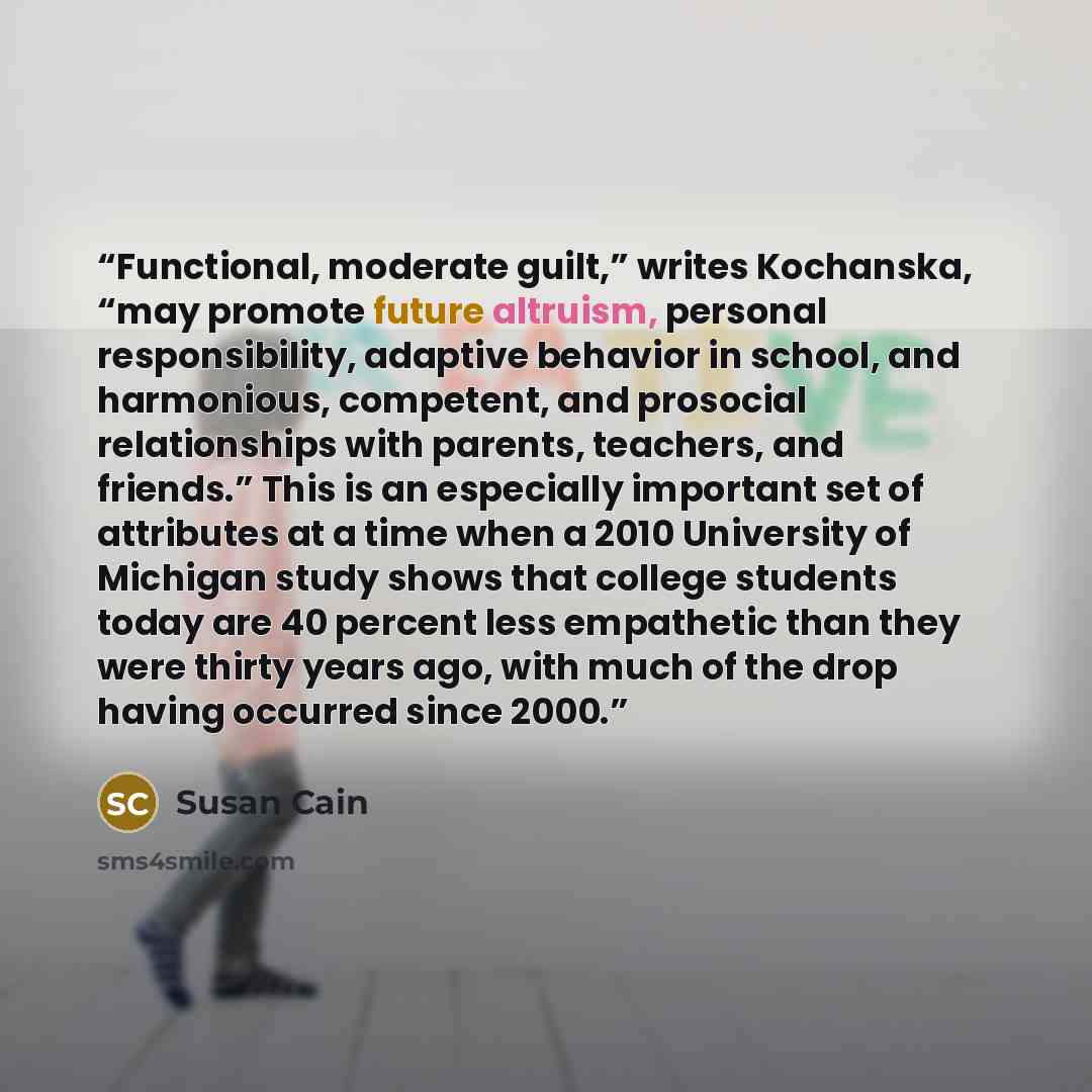“Functional, moderate guilt,” writes Kochanska, “may promote future altruism, personal responsibility, adaptive behavior in school, and harmonious, competent, and prosocial relationships with parents, teachers, and friends.” This is an especially important set of attributes at a time when a 2010…” quote by Susan Cain