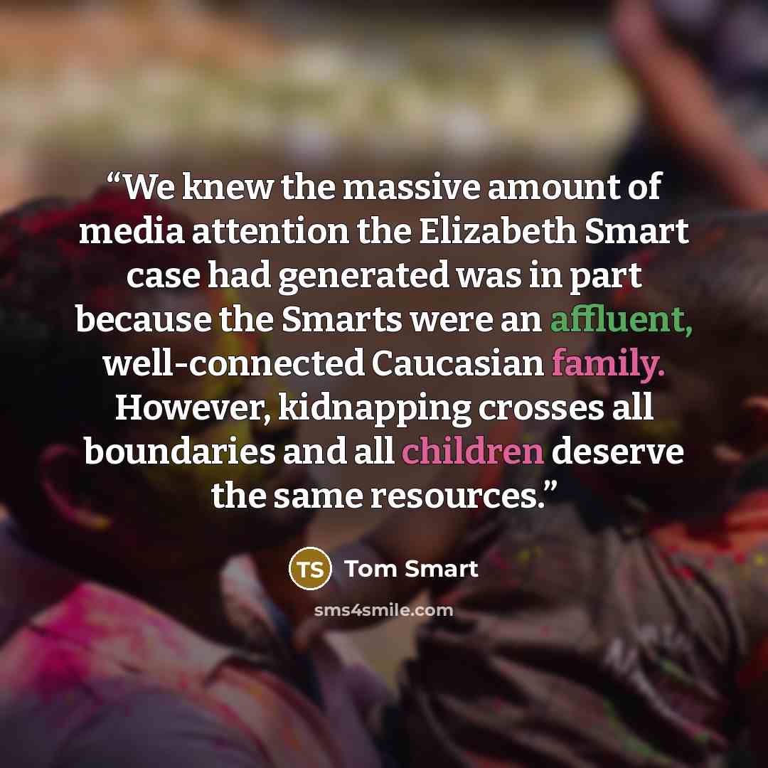 “We knew the massive amount of media attention the Elizabeth Smart case had generated was in part because the Smarts were an affluent, well-connected Caucasian family. However, kidnapping crosses all boundaries and all children deserve the same resources.” quote by Tom Smart