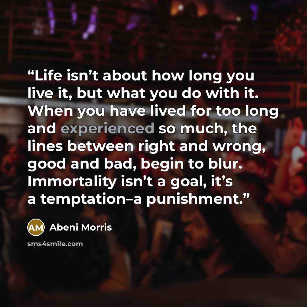 “Life isn’t about how long you live it, but what you do with it. When you have lived for too long and experienced so much, the lines between right and wrong, good and bad, begin to blur. Immortality isn’t a goal, it’s a temptation–a punishment.” quote by Abeni Morris