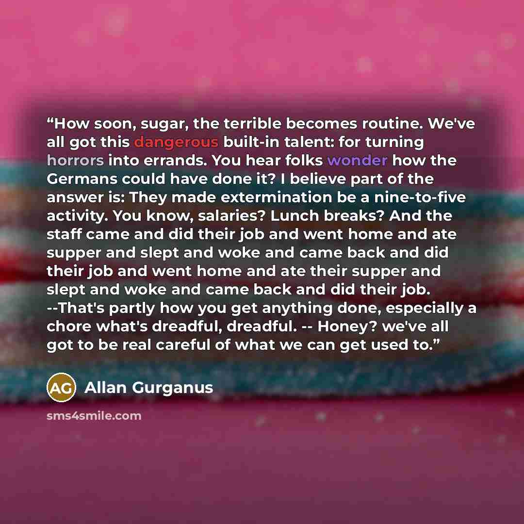 “How soon, sugar, the terrible becomes routine. We've all got this dangerous built-in talent: for turning horrors into errands. You hear folks wonder how the Germans could have done it? I believe part of the answer is: They made extermination be a nine-to-five activity. You know, salaries? Lunch…” quote by Allan Gurganus