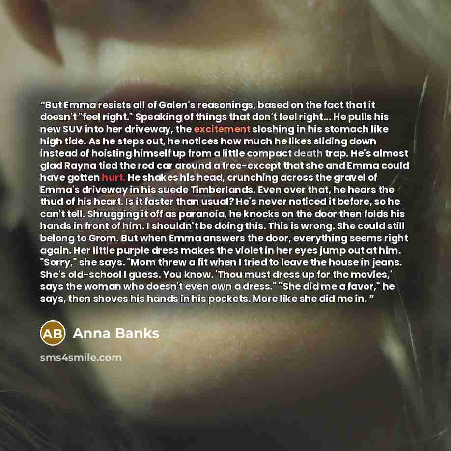 “But Emma resists all of Galen's reasonings, based on the fact that it doesn't "feel right." Speaking of things that don't feel right... He pulls his new SUV into her driveway, the excitement sloshing in his stomach like high tide. As he steps out, he notices how much he likes sliding down instead…” quote by Anna Banks